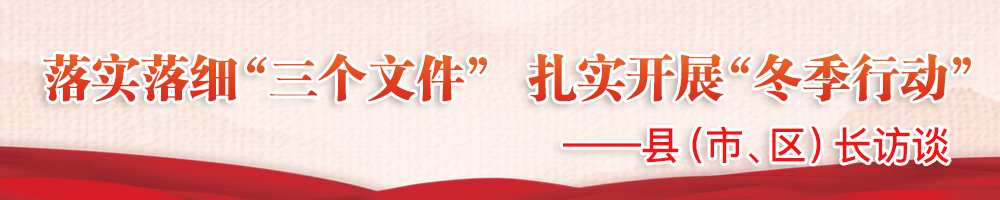 落實(shí)落細“三個(gè)文件” 扎實(shí)開(kāi)展“冬季行動(dòng)”——縣（市、區）長(cháng)訪(fǎng)談